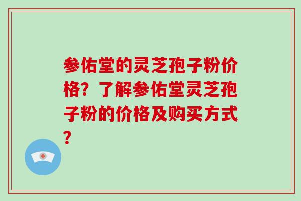 参佑堂的灵芝孢子粉价格？了解参佑堂灵芝孢子粉的价格及购买方式？