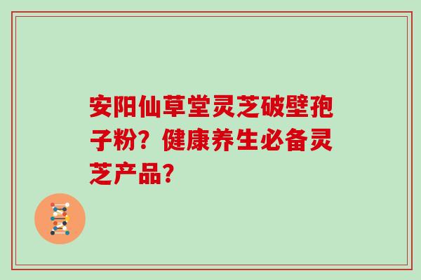 安阳仙草堂灵芝破壁孢子粉？健康养生必备灵芝产品？
