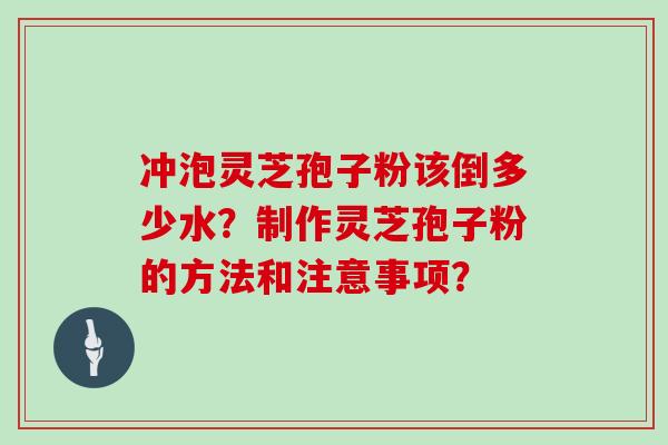 冲泡灵芝孢子粉该倒多少水?制作灵芝孢子粉的方法和注意事项? 冲泡灵芝孢子粉该倒多少水?制作灵芝孢子粉的方法和注意事项?