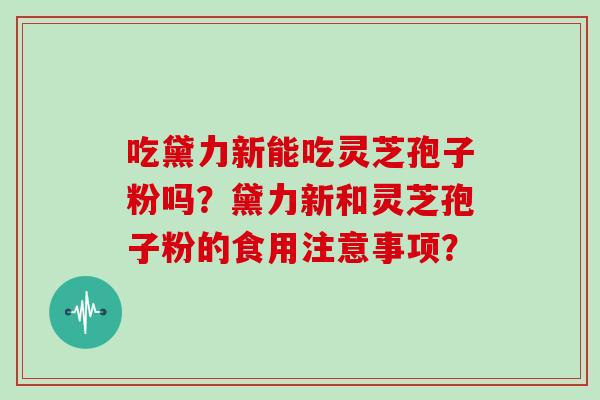 吃黛力新能吃灵芝孢子粉吗?黛力新和灵芝孢子粉的食用注意事项? 吃黛力新能吃灵芝孢子粉吗?黛力新和灵芝孢子粉的食用注意事项?