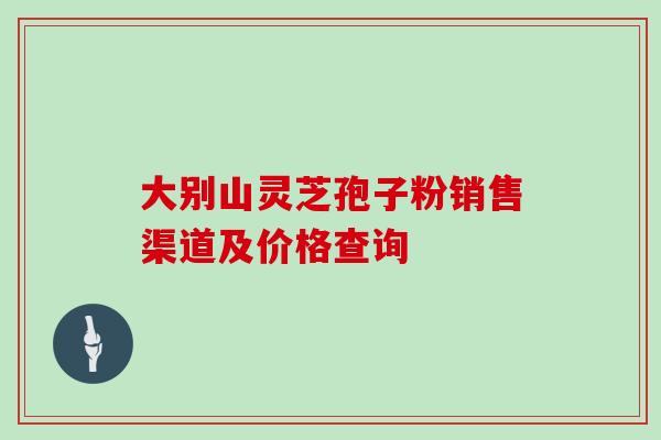 大别山灵芝孢子粉销售渠道及价格查询 大别山灵芝孢子粉销售渠道及价格查询