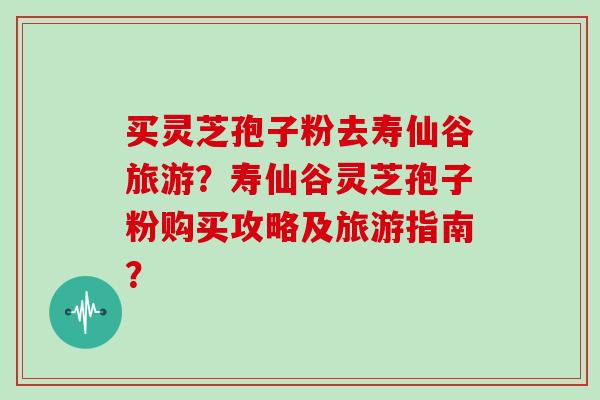 买灵芝孢子粉去寿仙谷旅游?寿仙谷灵芝孢子粉购买攻略及旅游指南? 买灵芝孢子粉去寿仙谷旅游?寿仙谷灵芝孢子粉购买攻略及旅游指南?