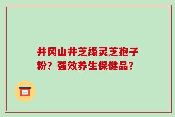 井冈山井芝缘灵芝孢子粉?强效养生保健品? 井冈山井芝缘灵芝孢子粉?强效养生保健品?