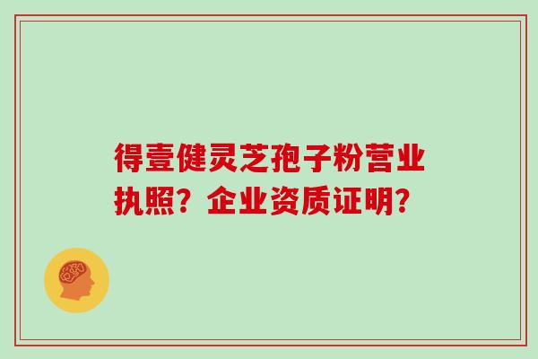 得壹健灵芝孢子粉营业执照?企业资质证明? 得壹健灵芝孢子粉营业执照?企业资质证明?