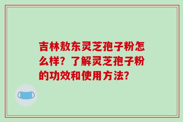 吉林敖东灵芝孢子粉怎么样?了解灵芝孢子粉的功效和使用方法? 吉林敖东灵芝孢子粉怎么样?了解灵芝孢子粉的功效和使用方法?