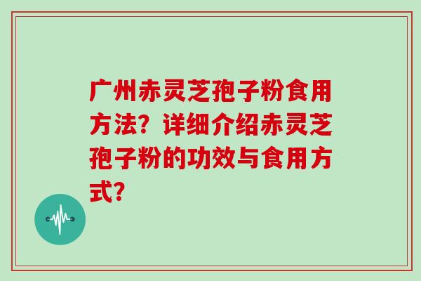 广州赤灵芝孢子粉食用方法?详细介绍赤灵芝孢子粉的功效与食用方式? 广州赤灵芝孢子粉食用方法?详细介绍赤灵芝孢子粉的功效与食用方式?