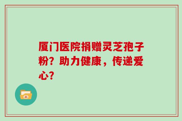 厦门医院捐赠灵芝孢子粉?助力健康,传递爱心? 厦门医院捐赠灵芝孢子粉?助力健康,传递爱心?
