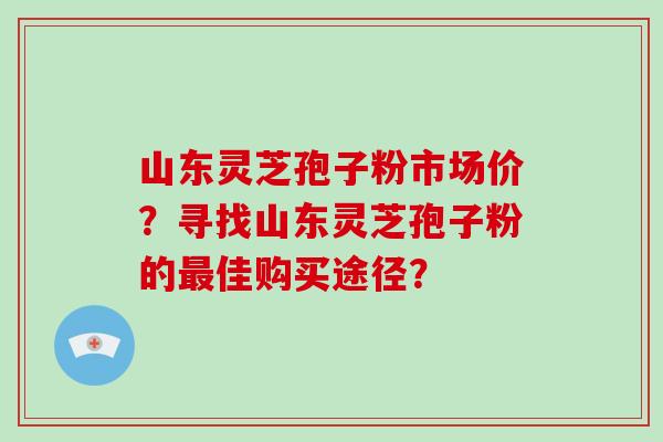 山东灵芝孢子粉市场价?寻找山东灵芝孢子粉的佳购买途径? 山东灵芝孢子粉市场价?寻找山东灵芝孢子粉的佳购买途径?