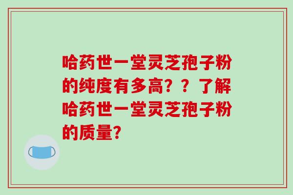 哈药世一堂灵芝孢子粉的纯度有多高??了解哈药世一堂灵芝孢子粉的质量? 哈药世一堂灵芝孢子粉的纯度有多高??了解哈药世一堂灵芝孢子粉的质量?