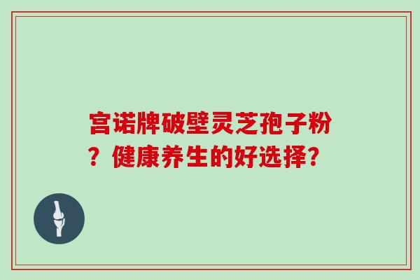 宫诺牌破壁灵芝孢子粉?健康养生的好选择? 宫诺牌破壁灵芝孢子粉?健康养生的好选择?