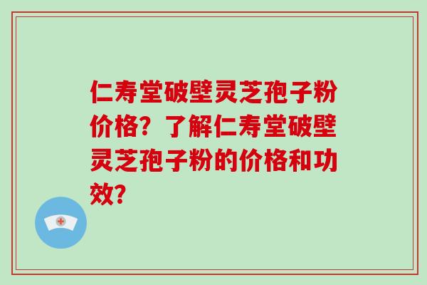 仁寿堂破壁灵芝孢子粉价格?了解仁寿堂破壁灵芝孢子粉的价格和功效? 仁寿堂破壁灵芝孢子粉价格?了解仁寿堂破壁灵芝孢子粉的价格和功效?