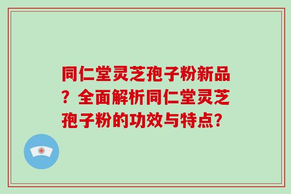 同仁堂灵芝孢子粉新品?全面解析同仁堂灵芝孢子粉的功效与特点? 同仁堂灵芝孢子粉新品?全面解析同仁堂灵芝孢子粉的功效与特点?