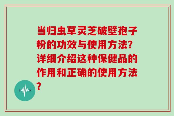 当归虫草灵芝破壁孢子粉的功效与使用方法?详细介绍这种保健品的作用和正确的使用方法? 当归虫草灵芝破壁孢子粉的功效与使用方法?详细介绍这种保健品的作用和正确的使用方法?