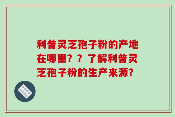 利普灵芝孢子粉的产地在哪里？？了解利普灵芝孢子粉的生产来源？