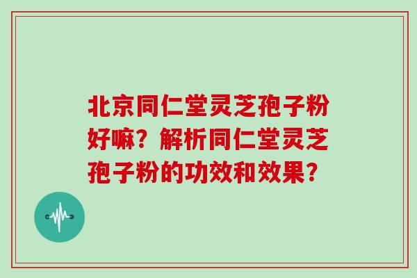 北京同仁堂灵芝孢子粉好嘛？解析同仁堂灵芝孢子粉的功效和效果？