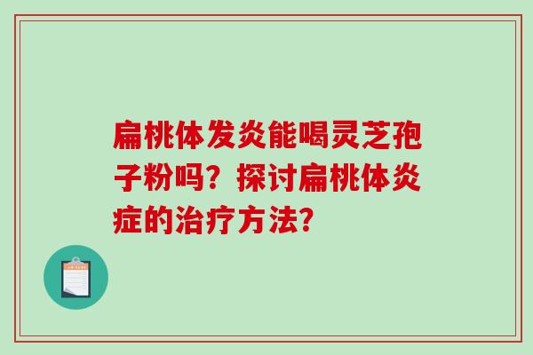 扁桃体发炎能喝灵芝孢子粉吗?探讨扁桃体的方法? 扁桃体发炎能喝灵芝孢子粉吗?探讨扁桃体的方法?