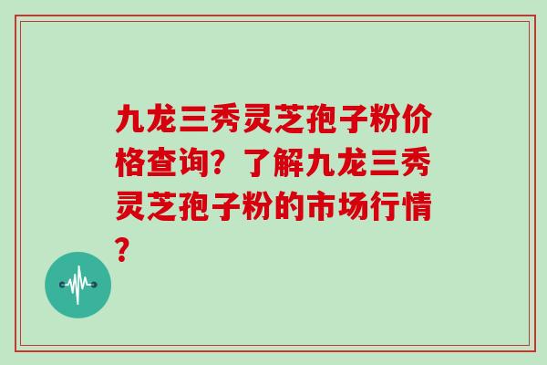 九龙三秀灵芝孢子粉价格查询？了解九龙三秀灵芝孢子粉的市场行情？
