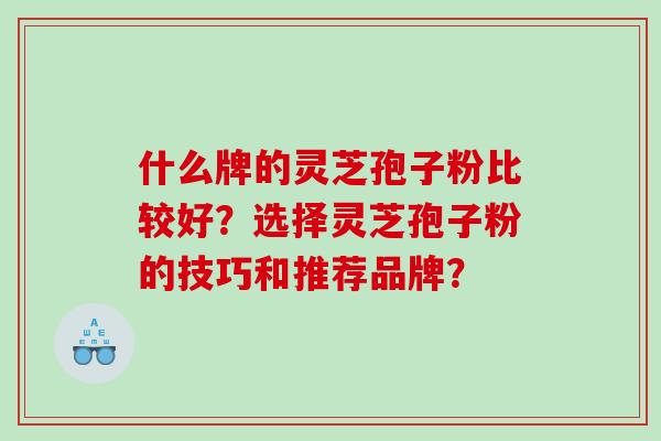 什么牌的灵芝孢子粉比较好?选择灵芝孢子粉的技巧和推荐品牌? 什么牌的灵芝孢子粉比较好?选择灵芝孢子粉的技巧和推荐品牌?