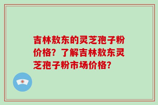 吉林敖东的灵芝孢子粉价格?了解吉林敖东灵芝孢子粉市场价格? 吉林敖东的灵芝孢子粉价格?了解吉林敖东灵芝孢子粉市场价格?