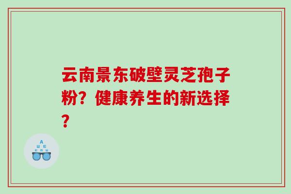 云南景东破壁灵芝孢子粉?健康养生的新选择? 云南景东破壁灵芝孢子粉?健康养生的新选择?
