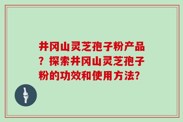井冈山灵芝孢子粉产品?探索井冈山灵芝孢子粉的功效和使用方法? 井冈山灵芝孢子粉产品?探索井冈山灵芝孢子粉的功效和使用方法?