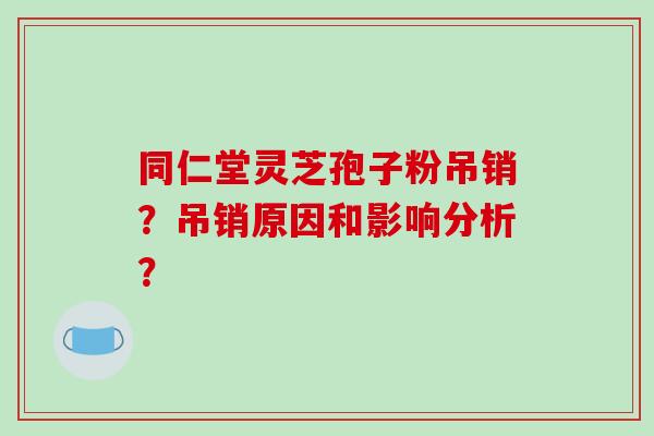 同仁堂灵芝孢子粉吊销?吊销原因和影响分析? 同仁堂灵芝孢子粉吊销?吊销原因和影响分析?