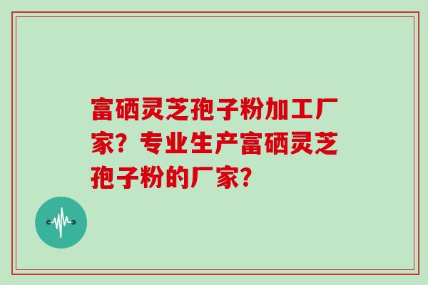 富硒灵芝孢子粉加工厂家？专业生产富硒灵芝孢子粉的厂家？
