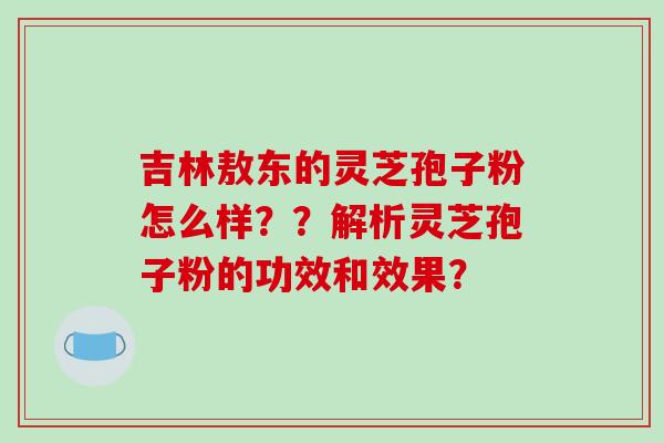 吉林敖东的灵芝孢子粉怎么样??解析灵芝孢子粉的功效和效果? 吉林敖东的灵芝孢子粉怎么样??解析灵芝孢子粉的功效和效果?