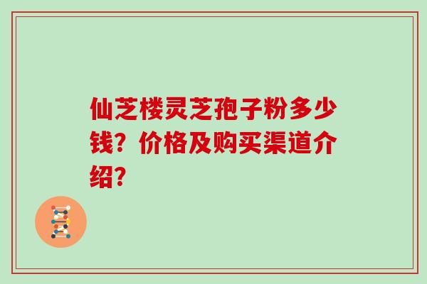 仙芝楼灵芝孢子粉多少钱?价格及购买渠道介绍? 仙芝楼灵芝孢子粉多少钱?价格及购买渠道介绍?