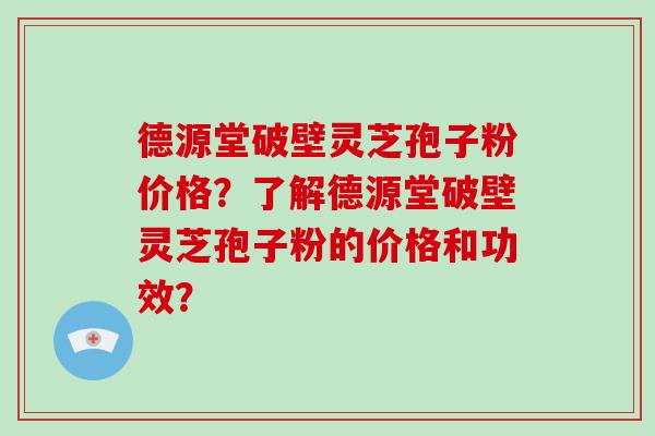 德源堂破壁灵芝孢子粉价格？了解德源堂破壁灵芝孢子粉的价格和功效？
