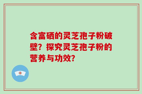 含富硒的灵芝孢子粉破壁?探究灵芝孢子粉的营养与功效? 含富硒的灵芝孢子粉破壁?探究灵芝孢子粉的营养与功效?