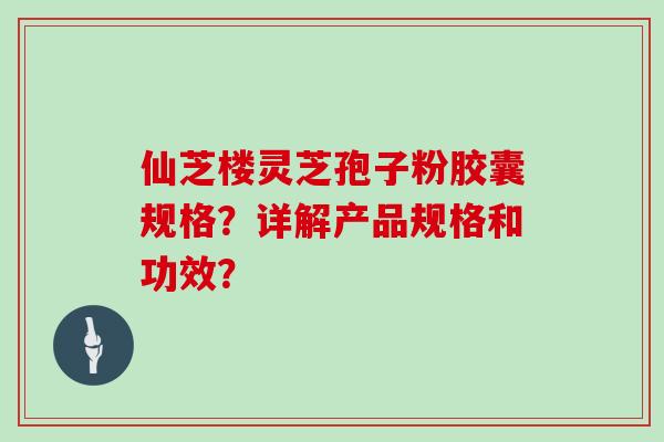 仙芝楼灵芝孢子粉胶囊规格?详解产品规格和功效? 仙芝楼灵芝孢子粉胶囊规格?详解产品规格和功效?