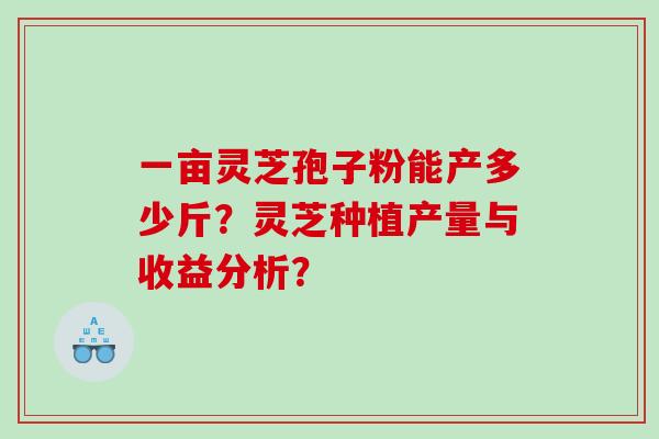 一亩灵芝孢子粉能产多少斤?灵芝种植产量与收益分析? 一亩灵芝孢子粉能产多少斤?灵芝种植产量与收益分析?