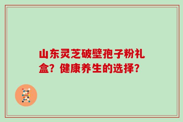 山东灵芝破壁孢子粉礼盒？健康养生的选择？