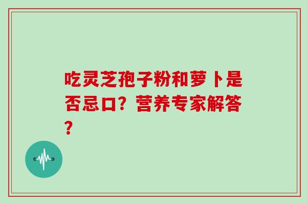 吃灵芝孢子粉和萝卜是否忌口?营养专家解答? 吃灵芝孢子粉和萝卜是否忌口?营养专家解答?