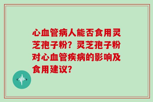 心人能否食用灵芝孢子粉?灵芝孢子粉对心的影响及食用建议? 心人能否食用灵芝孢子粉?灵芝孢子粉对心的影响及食用建议?