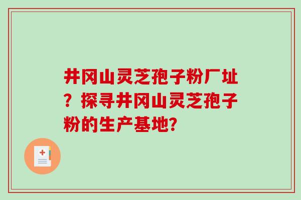 井冈山灵芝孢子粉厂址?探寻井冈山灵芝孢子粉的生产基地? 井冈山灵芝孢子粉厂址?探寻井冈山灵芝孢子粉的生产基地?