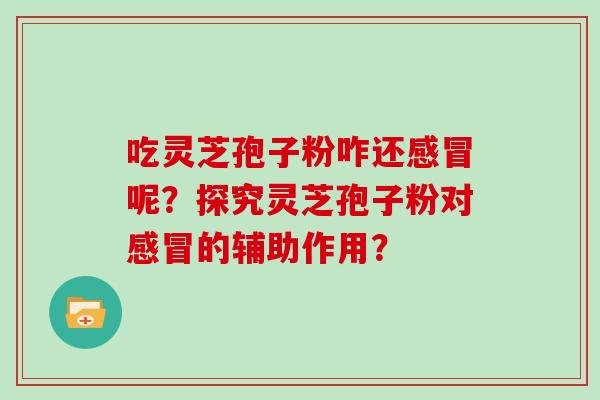 吃灵芝孢子粉咋还呢？探究灵芝孢子粉对的辅助作用？