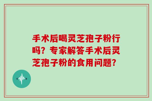 手术后喝灵芝孢子粉行吗?专家解答手术后灵芝孢子粉的食用问题? 手术后喝灵芝孢子粉行吗?专家解答手术后灵芝孢子粉的食用问题?