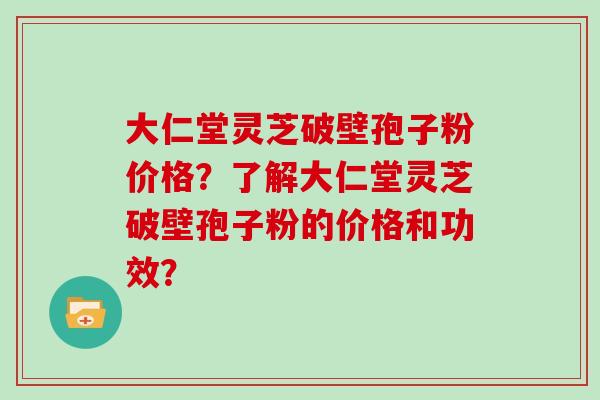 大仁堂灵芝破壁孢子粉价格?了解大仁堂灵芝破壁孢子粉的价格和功效? 大仁堂灵芝破壁孢子粉价格?了解大仁堂灵芝破壁孢子粉的价格和功效?