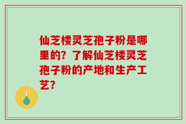 仙芝楼灵芝孢子粉是哪里的?了解仙芝楼灵芝孢子粉的产地和生产工艺? 仙芝楼灵芝孢子粉是哪里的?了解仙芝楼灵芝孢子粉的产地和生产工艺?