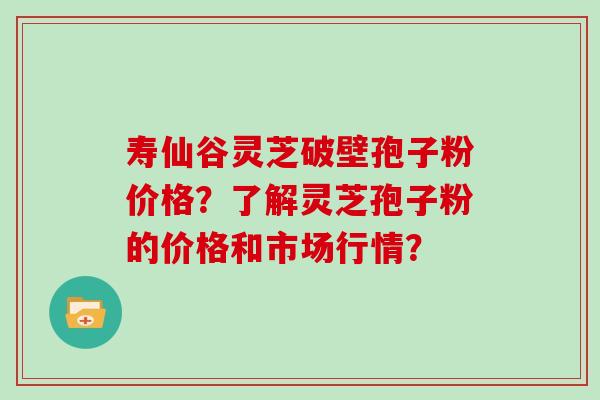 寿仙谷灵芝破壁孢子粉价格?了解灵芝孢子粉的价格和市场行情? 寿仙谷灵芝破壁孢子粉价格?了解灵芝孢子粉的价格和市场行情?