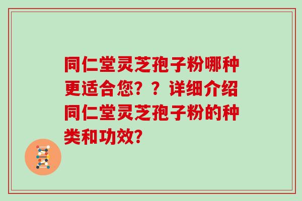 同仁堂灵芝孢子粉哪种更适合您??详细介绍同仁堂灵芝孢子粉的种类和功效? 同仁堂灵芝孢子粉哪种更适合您??详细介绍同仁堂灵芝孢子粉的种类和功效?