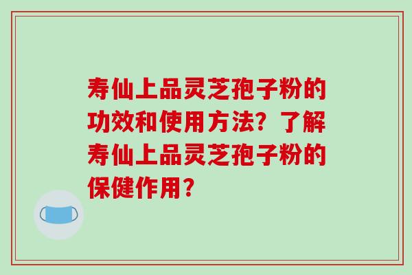 寿仙上品灵芝孢子粉的功效和使用方法?了解寿仙上品灵芝孢子粉的保健作用? 寿仙上品灵芝孢子粉的功效和使用方法?了解寿仙上品灵芝孢子粉的保健作用?