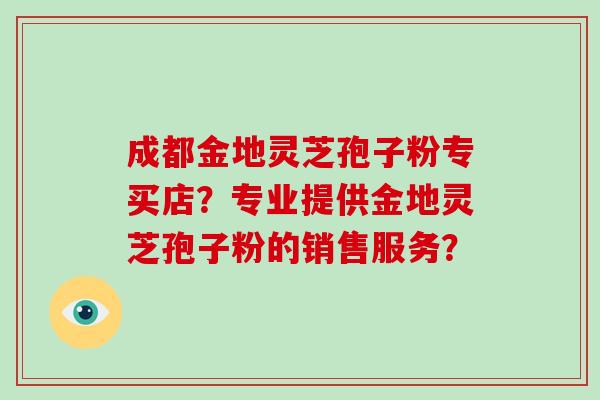 成都金地灵芝孢子粉专买店?专业提供金地灵芝孢子粉的销售服务? 成都金地灵芝孢子粉专买店?专业提供金地灵芝孢子粉的销售服务?