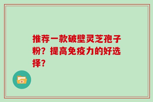 推荐一款破壁灵芝孢子粉？提高免疫力的好选择？