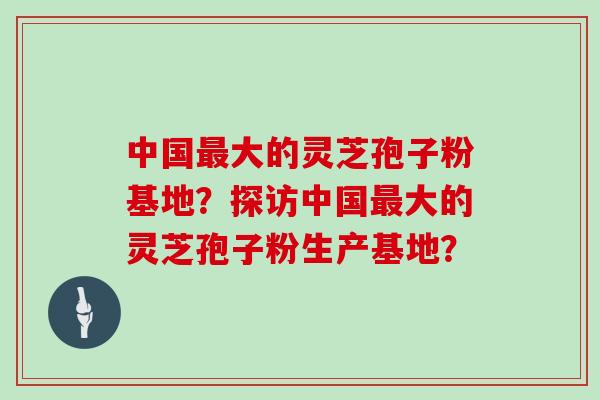 中国大的灵芝孢子粉基地?探访中国大的灵芝孢子粉生产基地? 中国大的灵芝孢子粉基地?探访中国大的灵芝孢子粉生产基地?