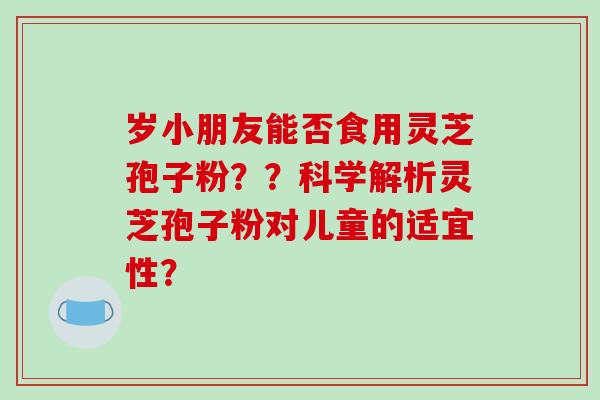 岁小朋友能否食用灵芝孢子粉??科学解析灵芝孢子粉对儿童的适宜性? 岁小朋友能否食用灵芝孢子粉??科学解析灵芝孢子粉对儿童的适宜性?