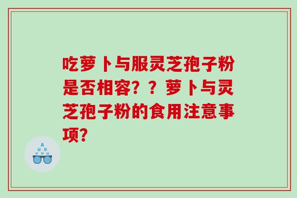 吃萝卜与服灵芝孢子粉是否相容??萝卜与灵芝孢子粉的食用注意事项? 吃萝卜与服灵芝孢子粉是否相容??萝卜与灵芝孢子粉的食用注意事项?