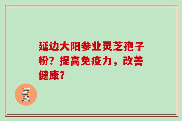 延边大阳参业灵芝孢子粉?提高免疫力,改善健康? 延边大阳参业灵芝孢子粉?提高免疫力,改善健康?